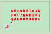双鸭山批发灵芝孢子粉市场？了解双鸭山灵芝孢子粉批发市场的情况？