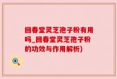 回春堂灵芝孢子粉有用吗_回春堂灵芝孢子粉的功效与作用解析)