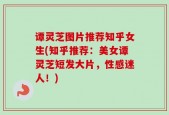 谭灵芝图片推荐知乎女生(知乎推荐：美女谭灵芝短发大片，性感迷人！)