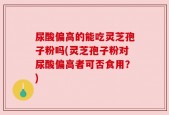 尿酸偏高的能吃灵芝孢子粉吗(灵芝孢子粉对尿酸偏高者可否食用？)