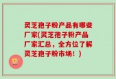灵芝孢子粉产品有哪些厂家(灵芝孢子粉产品厂家汇总，全方位了解灵芝孢子粉市场！)