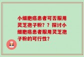 小细胞癌患者可否服用灵芝孢子粉？？探讨小细胞癌患者服用灵芝孢子粉的可行性？