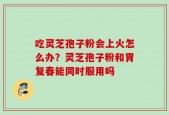 吃灵芝孢子粉会上火怎么办？灵芝孢子粉和胃复春能同时服用吗