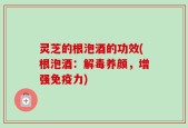 灵芝的根泡酒的功效(根泡酒：解毒养颜，增强免疫力)