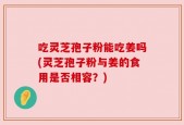 吃灵芝孢子粉能吃姜吗(灵芝孢子粉与姜的食用是否相容？)
