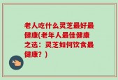 老人吃什么灵芝最好最健康(老年人最佳健康之选：灵芝如何饮食最健康？)