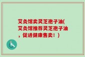 艾灸馆卖灵芝孢子油(艾灸馆推荐灵芝孢子油，促进健康售卖！)
