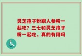 灵芝孢子粉跟人参粉一起吃？三七和灵芝孢子粉一起吃，真的有用吗