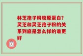 林芝孢子粉胶原蛋白？灵芝和灵芝孢子粉的关系到底是怎么样的谁更好