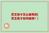 灵芝孢子怎么破壳的(灵芝孢子如何破壳？)