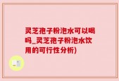 灵芝孢子粉泡水可以喝吗_灵芝孢子粉泡水饮用的可行性分析)
