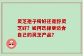 灵芝孢子粉好还是野灵芝好？如何选择更适合自己的灵芝产品？