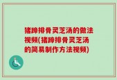 猪蹄排骨灵芝汤的做法视频(猪蹄排骨灵芝汤的简易制作方法视频)