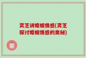 灵芝讲婚姻情感(灵芝探讨婚姻情感的奥秘)