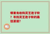 哪里有收购灵芝孢子粉？寻找灵芝孢子粉的最佳渠道？