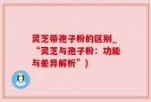 灵芝带孢子粉的区别_“灵芝与孢子粉：功能与差异解析”)