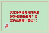 灵芝补阴还是补阳效果好(补阴还是补阳？灵芝的效果哪个更佳？)