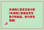 天津同仁堂灵芝孢子粉(天津同仁堂推出灵芝孢子粉新品，助力养生保健)