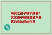 纯灵芝孢子精华胶囊？灵芝孢子粉胶囊是不是真的有抗癌的作用