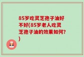 85岁吃灵芝孢子油好不好(85岁老人吃灵芝孢子油的效果如何？)