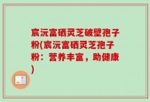 宸沅富硒灵芝破壁孢子粉(宸沅富硒灵芝孢子粉：营养丰富，助健康)