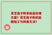 灵芝孢子粉采收后处理方案？灵芝孢子粉的后期加工与利用方法？