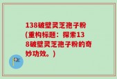 138破壁灵芝孢子粉(重构标题：探索138破壁灵芝孢子粉的奇妙功效。)