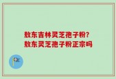 敖东吉林灵芝孢子粉？敖东灵芝孢子粉正宗吗