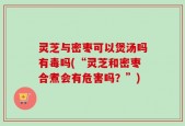 灵芝与密枣可以煲汤吗有毒吗(“灵芝和密枣合煮会有危害吗？”)