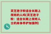 灵芝孢子粉适合长期上夜班的人吗(灵芝孢子粉：适合长期上夜班人士的身体养护加强剂)