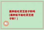 囊肿能吃灵芝孢子粉吗(囊肿能不能吃灵芝孢子粉？)