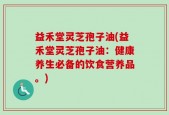 益禾堂灵芝孢子油(益禾堂灵芝孢子油：健康养生必备的饮食营养品。)