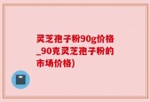 灵芝孢子粉90g价格_90克灵芝孢子粉的市场价格)