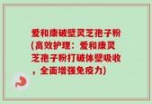 爱和康破壁灵芝孢子粉(高效护理：爱和康灵芝孢子粉打破体壁吸收，全面增强免疫力)