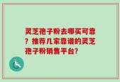 灵芝孢子粉去哪买可靠？推荐几家靠谱的灵芝孢子粉销售平台？