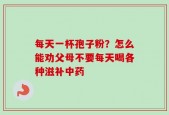 每天一杯孢子粉？怎么能劝父母不要每天喝各种滋补中药