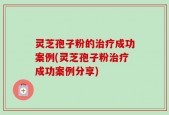 灵芝孢子粉的治疗成功案例(灵芝孢子粉治疗成功案例分享)