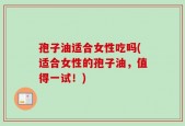 孢子油适合女性吃吗(适合女性的孢子油，值得一试！)