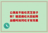 口臭能不能吃灵芝孢子粉？糖尿病吃大蒜能降血糖吗如何吃才有效果