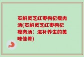 石斛灵芝红枣枸杞瘦肉汤(石斛灵芝红枣枸杞瘦肉汤：滋补养生的美味佳肴)