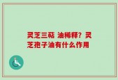 灵芝三萜 油稀释？灵芝孢子油有什么作用