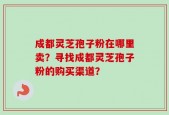 成都灵芝孢子粉在哪里卖？寻找成都灵芝孢子粉的购买渠道？