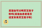 尿潜血可以喝灵芝孢子粉吗(尿潜血患者是否适宜食用灵芝孢子粉)