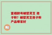 富硒酵母破壁灵芝 孢子粉？破壁灵芝孢子粉产品哪家好