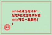 nmn和灵芝孢子粉一起吃吗(灵芝孢子粉和nmn可否一起服用？)