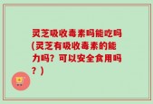 灵芝吸收毒素吗能吃吗(灵芝有吸收毒素的能力吗？可以安全食用吗？)