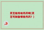 灵芝能炼啥丹药呢(灵芝可制备哪些丹药？)