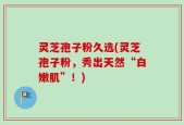 灵芝孢子粉久选(灵芝孢子粉，秀出天然“白嫩肌”！)