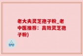 老大夫灵芝孢子粉_老中医推荐：高效灵芝孢子粉)