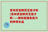 常州灵宝牌灵芝孢子粉(常州灵宝牌灵芝孢子粉——拥有超强免疫力的神奇补品